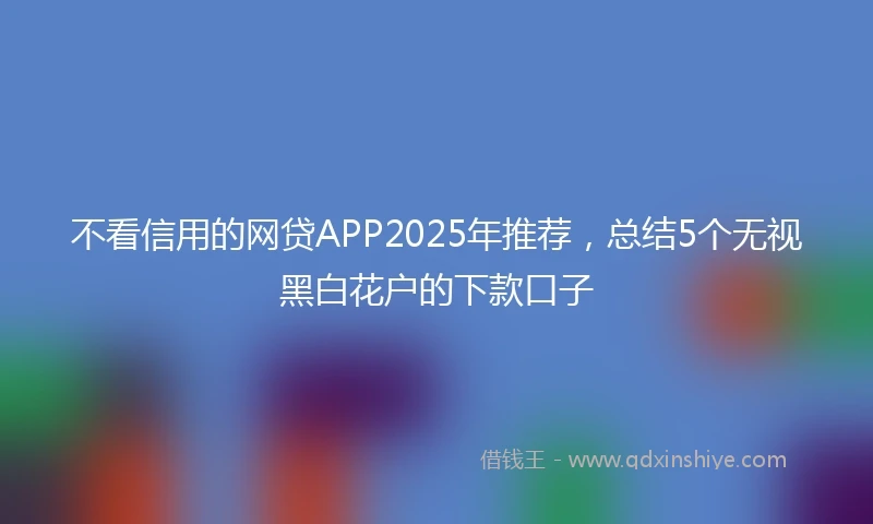 不看信用的网贷APP2025年推荐，总结5个无视黑白花户的下款口子