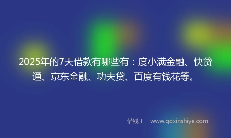 2025年的7天借款有哪些有：度小满金融、快贷通、京东金融、功夫贷、百度有钱花等。