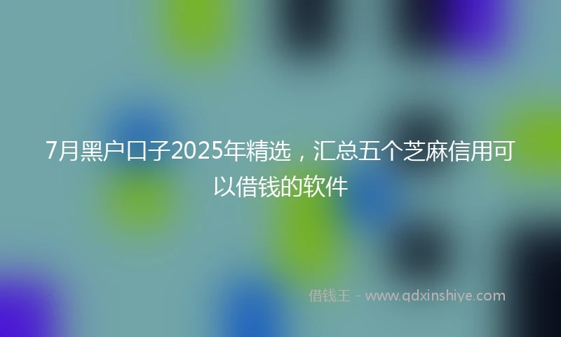 7月黑户口子2025年精选，汇总五个芝麻信用可以借钱的软件