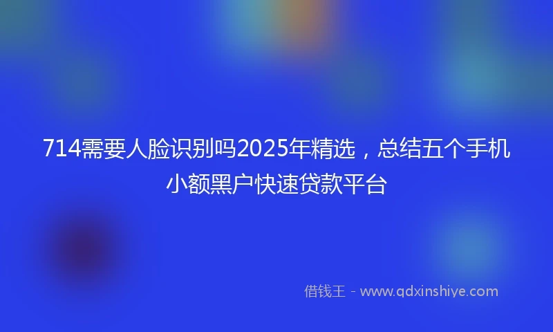 714需要人脸识别吗2025年精选，总结五个手机小额黑户快速贷款平台