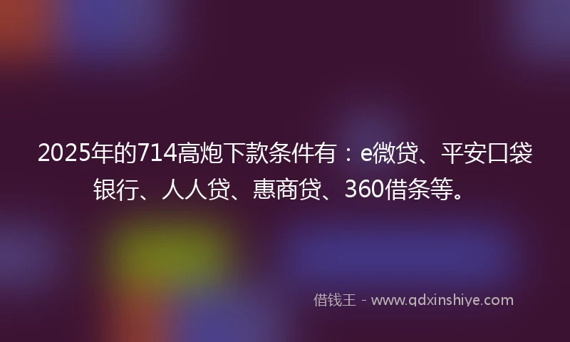 2025年的714高炮下款条件有：e微贷、平安口袋银行、人人贷、惠商贷、360借条等。