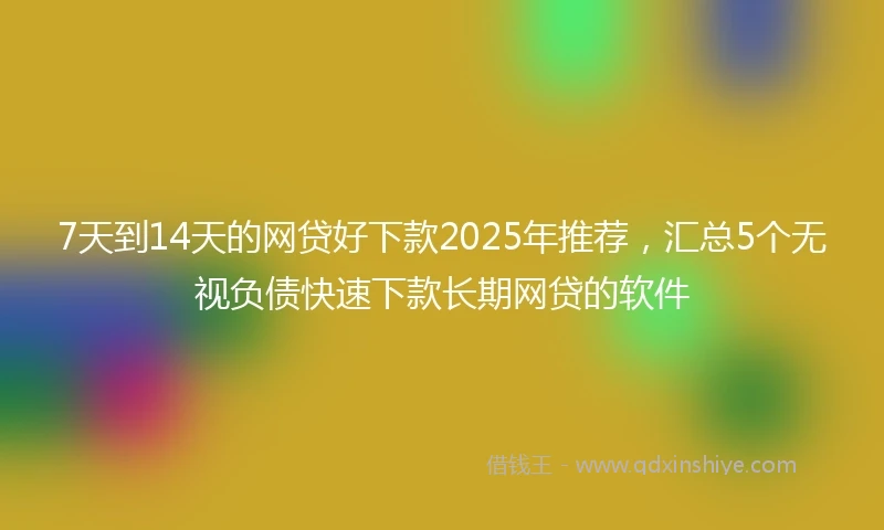 7天到14天的网贷好下款2025年推荐,汇总5个无视负债快速下款长期网贷的软件