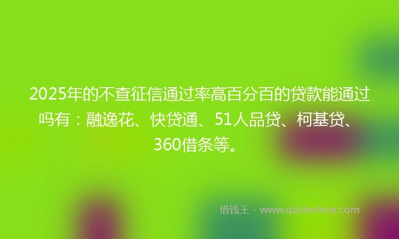 2025年的不查征信通过率高百分百的贷款能通过吗有：融逸花、快贷通、51人品贷、柯基贷、360借条等。