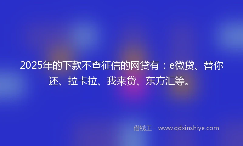 2025年的下款不查征信的网贷有：e微贷、替你还、拉卡拉、我来贷、东方汇等。