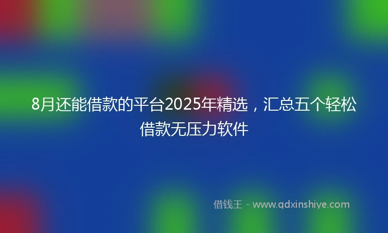 8月还能借款的平台2025年精选，汇总五个轻松借款无压力软件
