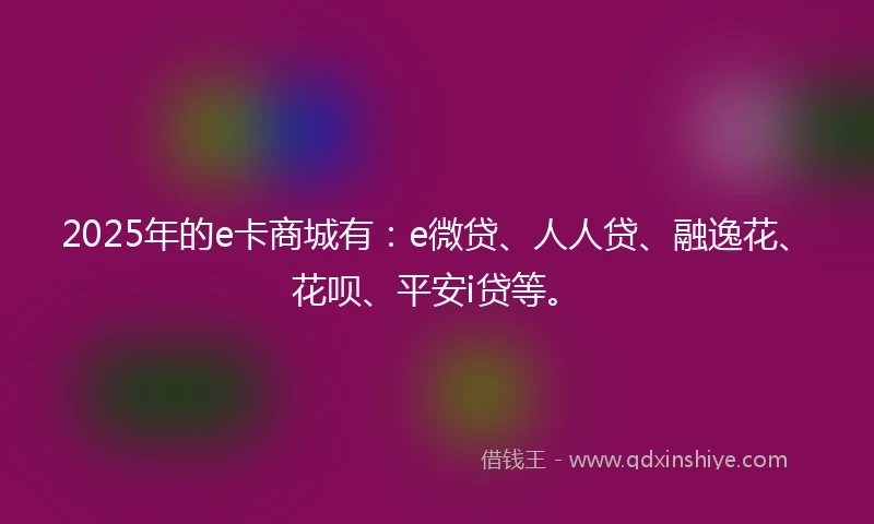 2025年的e卡商城有：e微贷、人人贷、融逸花、花呗、平安i贷等。