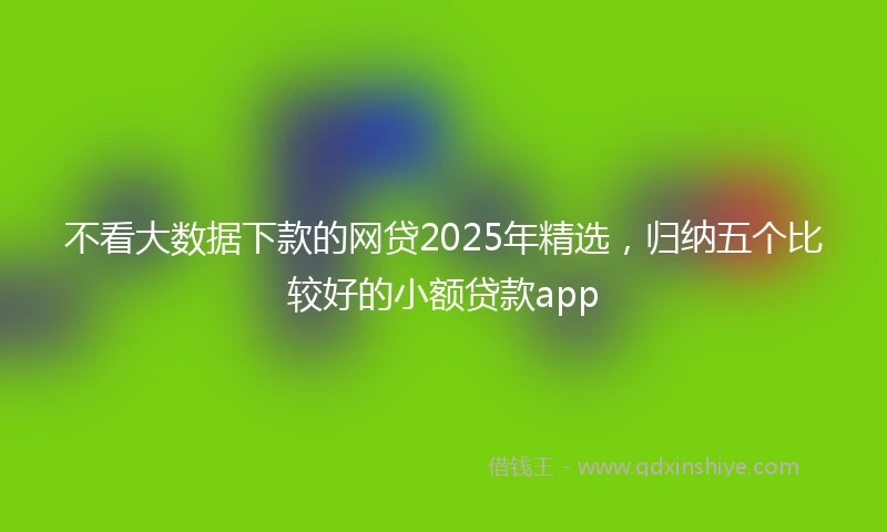 不看大数据下款的网贷2025年精选，归纳五个比较好的小额贷款app