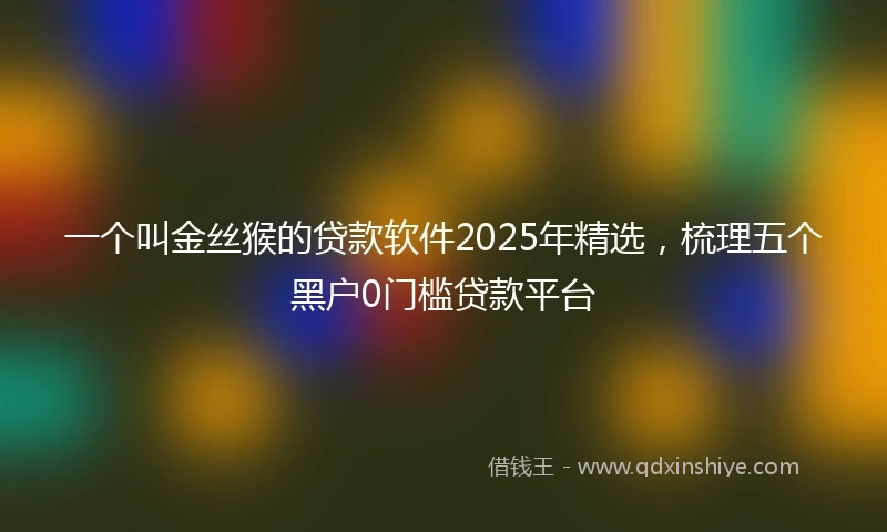 一个叫金丝猴的贷款软件2025年精选，梳理五个黑户0门槛贷款平台