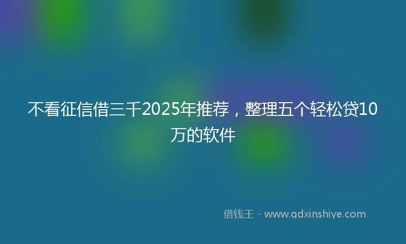 不看征信借三千2025年推荐，整理五个轻松贷10万的软件