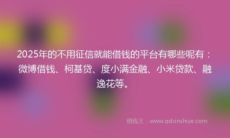 2025年的不用征信就能借钱的平台有哪些呢有：微博借钱、柯基贷、度小满金融、小米贷款、融逸花等。