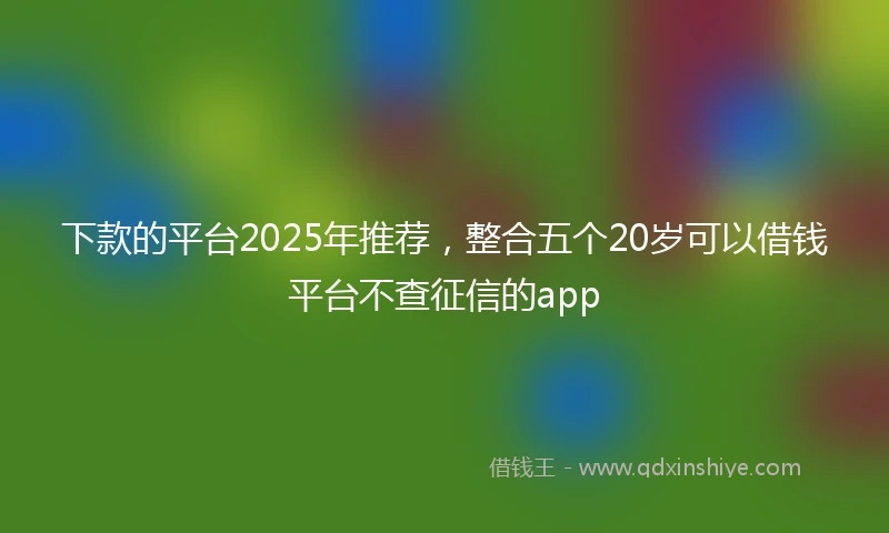 下款的平台2025年推荐,整合五个20岁可以借钱平台不查征信的app