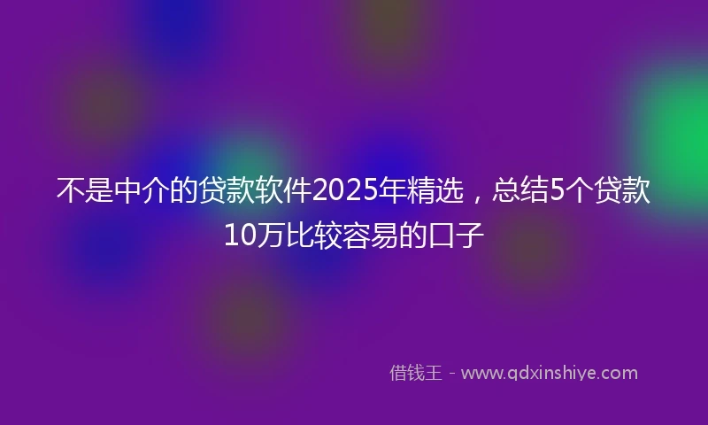 不是中介的贷款软件2025年精选，总结5个贷款10万比较容易的口子