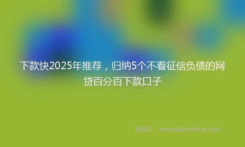 下款快2025年推荐，归纳5个不看征信负债的网贷百分百下款口子