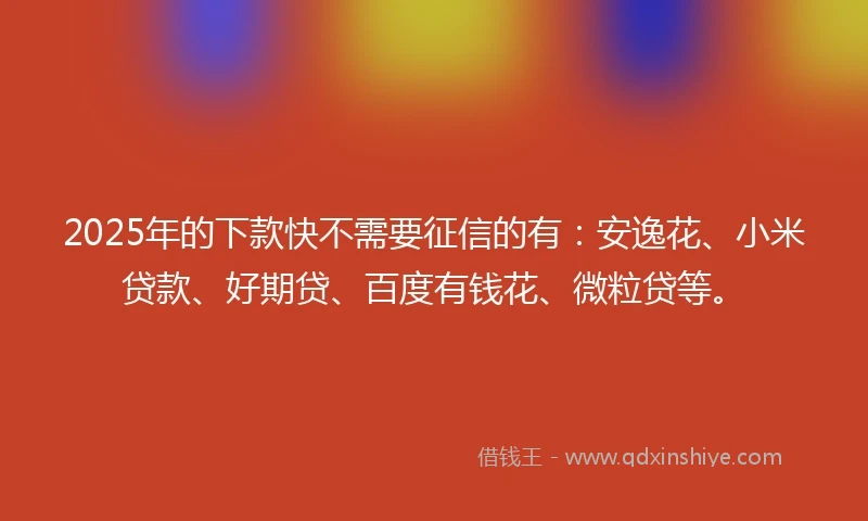 2025年的下款快不需要征信的有：安逸花、小米贷款、好期贷、百度有钱花、微粒贷等。