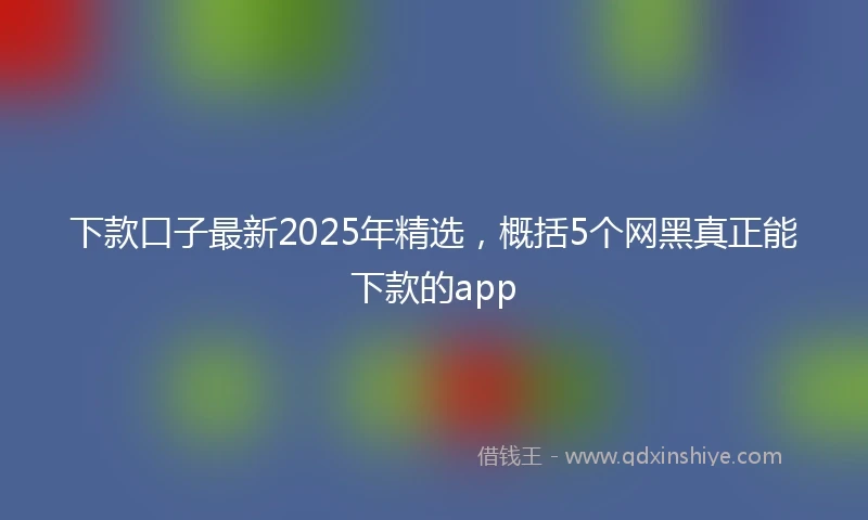 下款口子最新2025年精选，概括5个网黑真正能下款的app