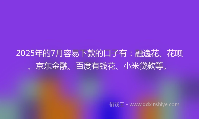 2025年的7月容易下款的口子有：融逸花、花呗、京东金融、百度有钱花、小米贷款等。