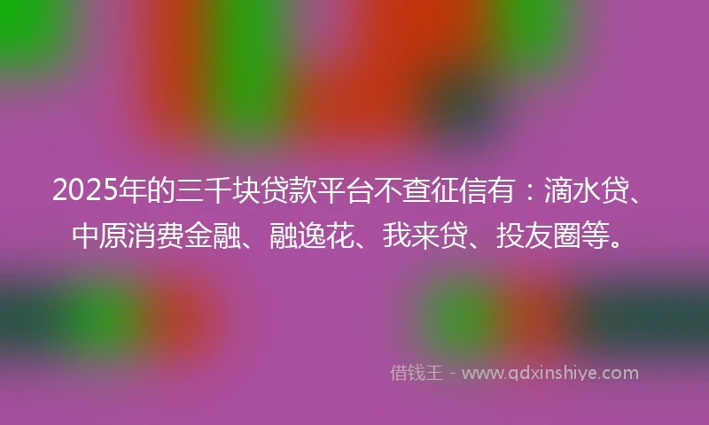 2025年的三千块贷款平台不查征信有：滴水贷、中原消费金融、融逸花、我来贷、投友圈等。