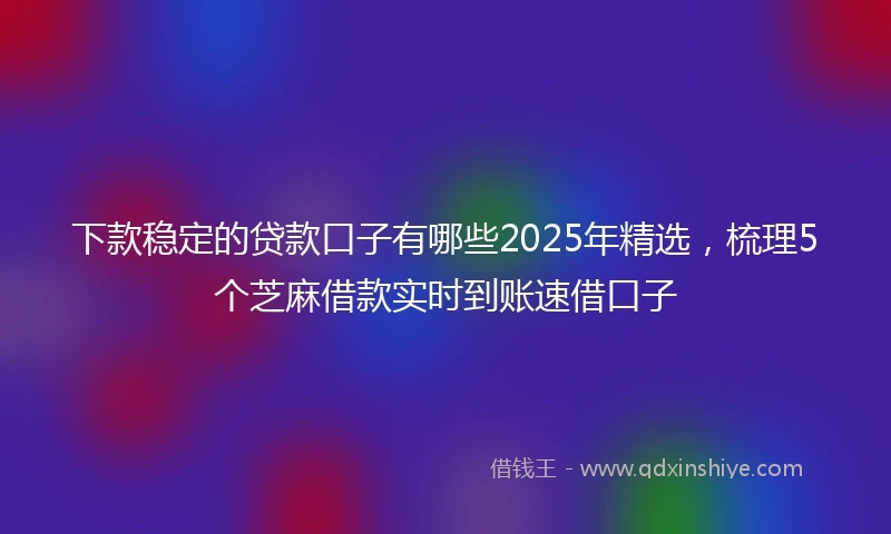 下款稳定的贷款口子有哪些2025年精选，梳理5个芝麻借款实时到账速借口子