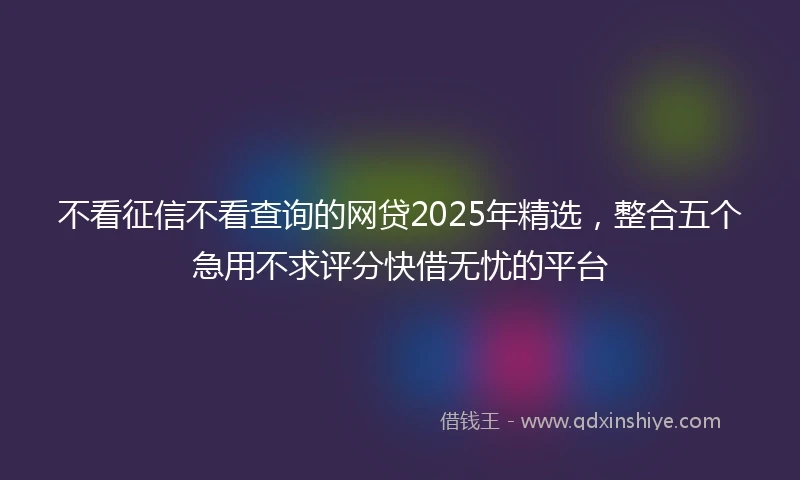 不看征信不看查询的网贷2025年精选，整合五个急用不求评分快借无忧的平台