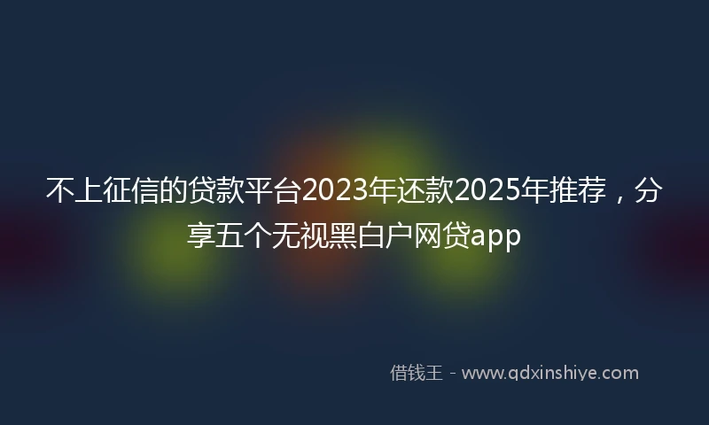 不上征信的贷款平台2023年还款2025年推荐，分享五个无视黑白户网贷app