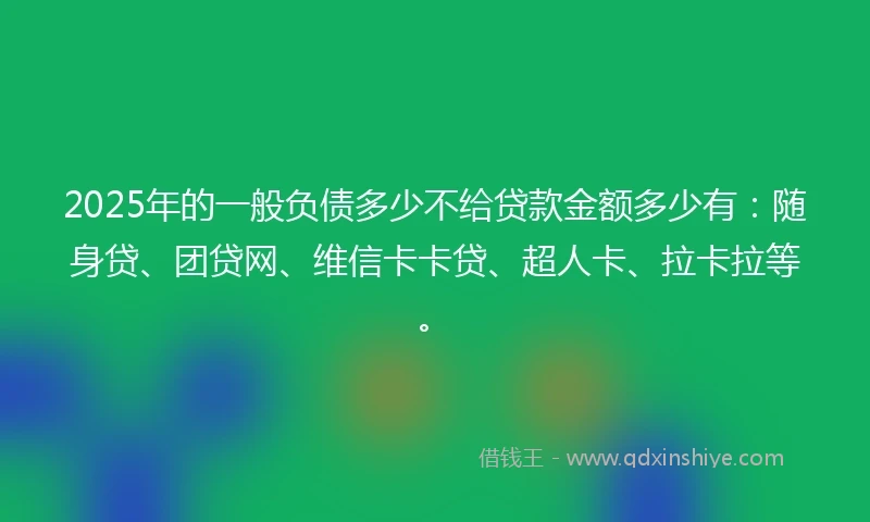 2025年的一般负债多少不给贷款金额多少有：随身贷、团贷网、维信卡卡贷、超人卡、拉卡拉等。
