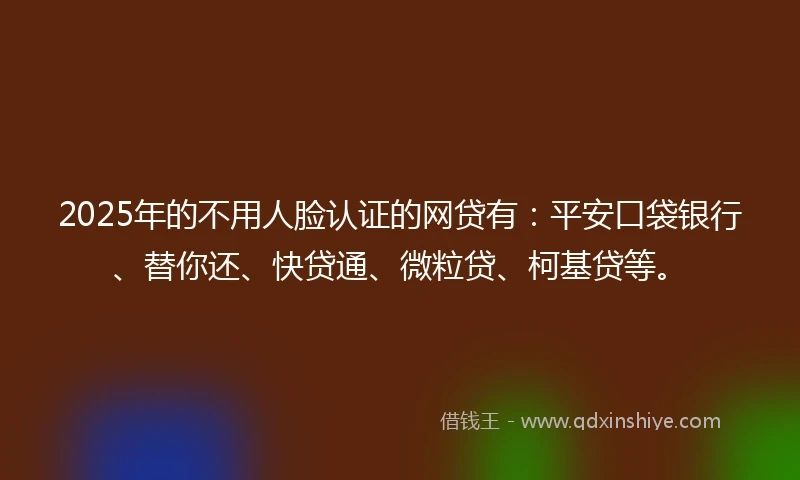 2025年的不用人脸认证的网贷有：平安口袋银行、替你还、快贷通、微粒贷、柯基贷等。