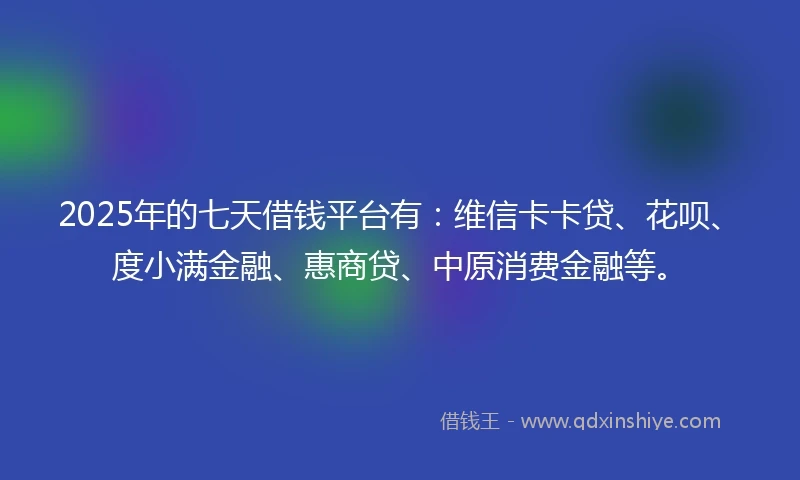 2025年的七天借钱平台有：维信卡卡贷、花呗、度小满金融、惠商贷、中原消费金融等。
