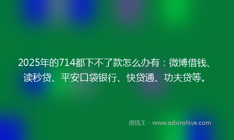 2025年的714都下不了款怎么办有：微博借钱、读秒贷、平安口袋银行、快贷通、功夫贷等。