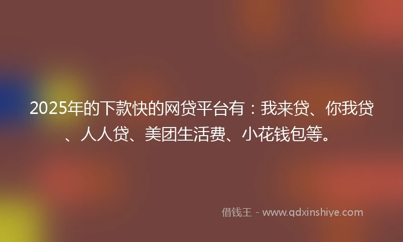 2025年的下款快的网贷平台有：我来贷、你我贷、人人贷、美团生活费、小花钱包等。