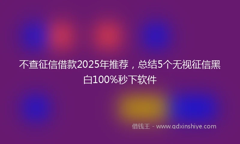 不查征信借款2025年推荐，总结5个无视征信黑白100%秒下软件