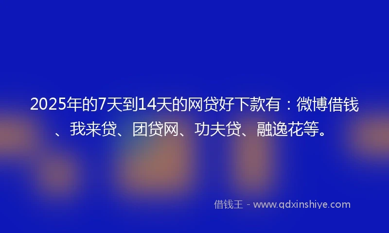 2025年的7天到14天的网贷好下款有：微博借钱、我来贷、团贷网、功夫贷、融逸花等。