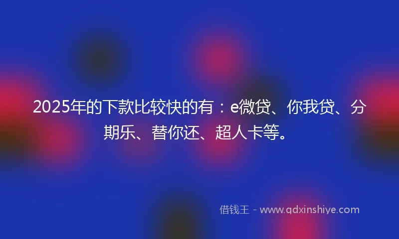 2025年的下款比较快的有：e微贷、你我贷、分期乐、替你还、超人卡等。