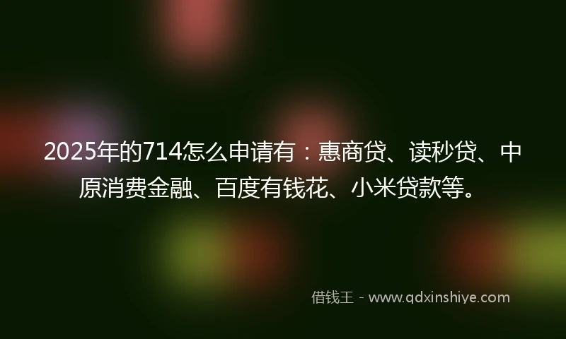 2025年的714怎么申请有：惠商贷、读秒贷、中原消费金融、百度有钱花、小米贷款等。