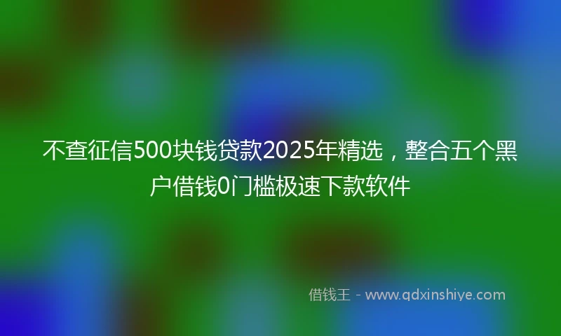 不查征信500块钱贷款2025年精选，整合五个黑户借钱0门槛极速下款软件