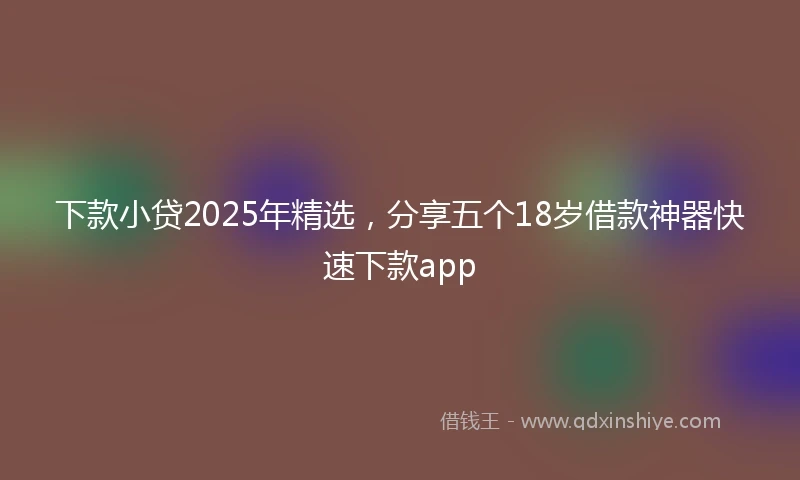 下款小贷2025年精选，分享五个18岁借款神器快速下款app