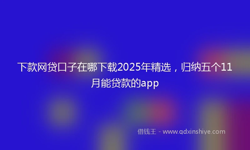 下款网贷口子在哪下载2025年精选，归纳五个11月能贷款的app