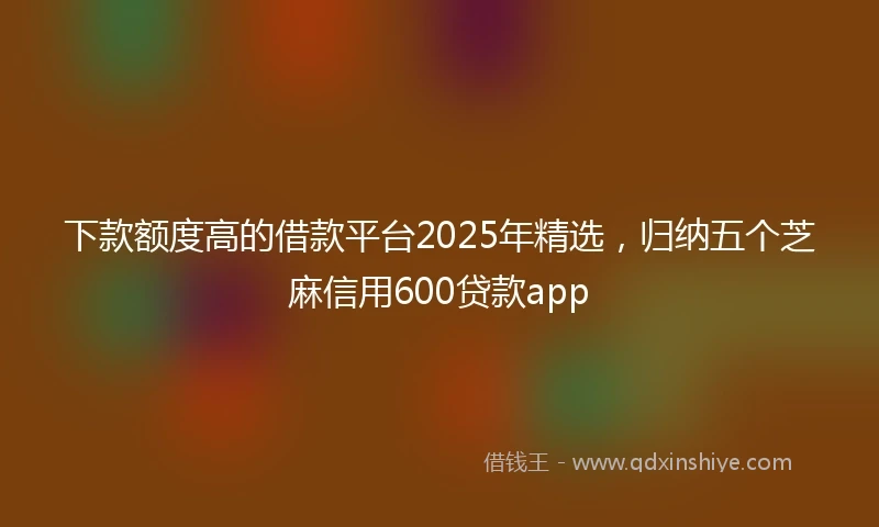 下款额度高的借款平台2025年精选，归纳五个芝麻信用600贷款app