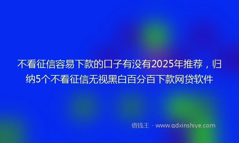不看征信容易下款的口子有没有2025年推荐，归纳5个不看征信无视黑白百分百下款网贷软件