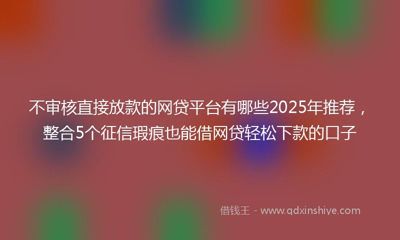 不审核直接放款的网贷平台有哪些2025年推荐,整合5个征信瑕疵也能借网贷轻松下款的口子
