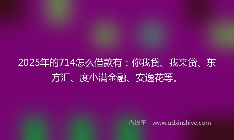 2025年的714怎么借款有：你我贷、我来贷、东方汇、度小满金融、安逸花等。