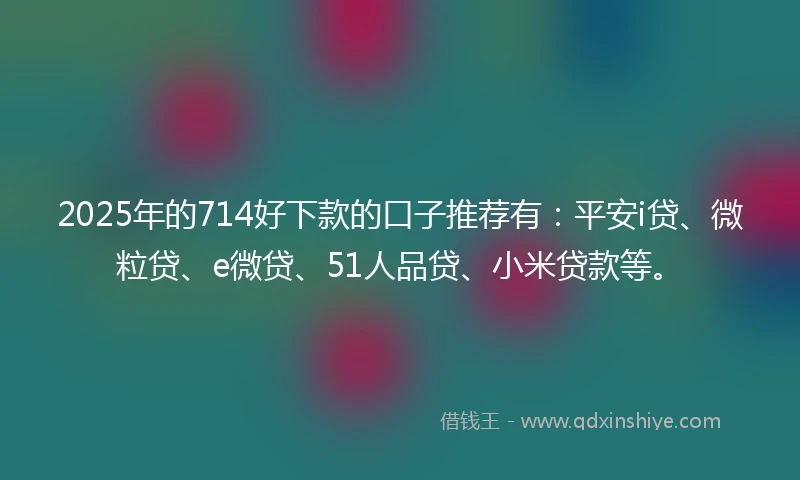 2025年的714好下款的口子推荐有：平安i贷、微粒贷、e微贷、51人品贷、小米贷款等。