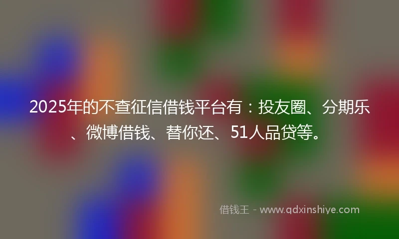 2025年的不查征信借钱平台有：投友圈、分期乐、微博借钱、替你还、51人品贷等。