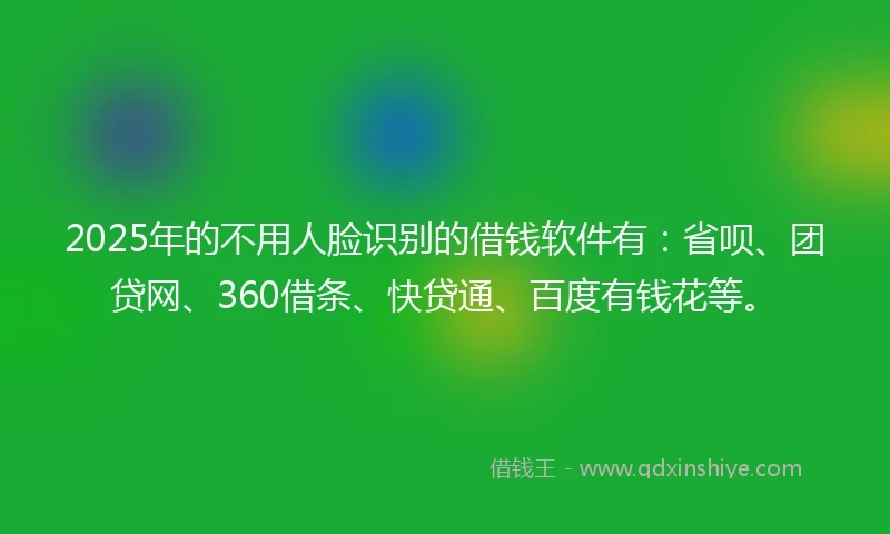 2025年的不用人脸识别的借钱软件有：省呗、团贷网、360借条、快贷通、百度有钱花等。