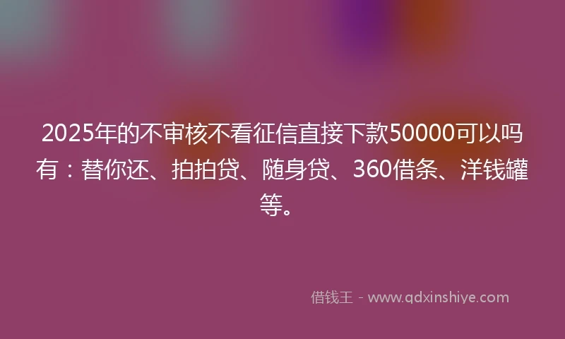 2025年的不审核不看征信直接下款50000可以吗有：替你还、拍拍贷、随身贷、360借条、洋钱罐等。