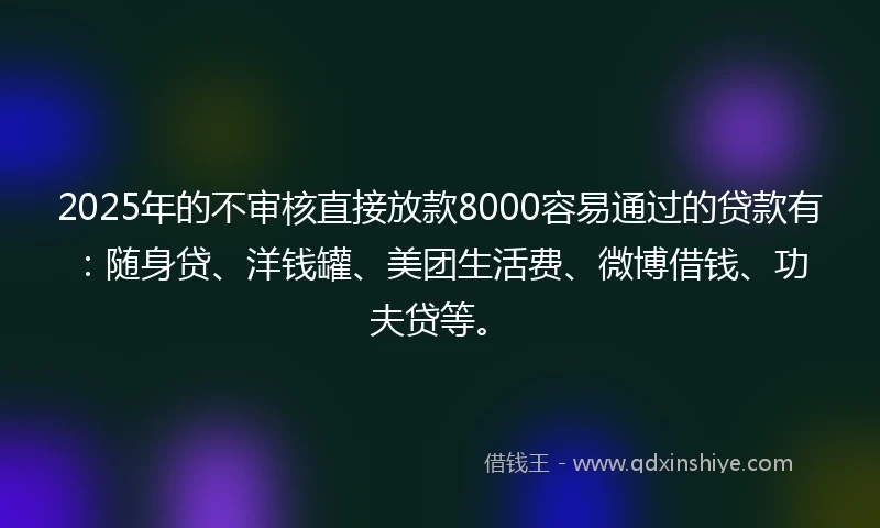 2025年的不审核直接放款8000容易通过的贷款有：随身贷、洋钱罐、美团生活费、微博借钱、功夫贷等。