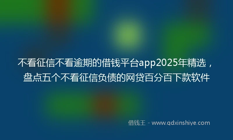 不看征信不看逾期的借钱平台app2025年精选，盘点五个不看征信负债的网贷百分百下款软件