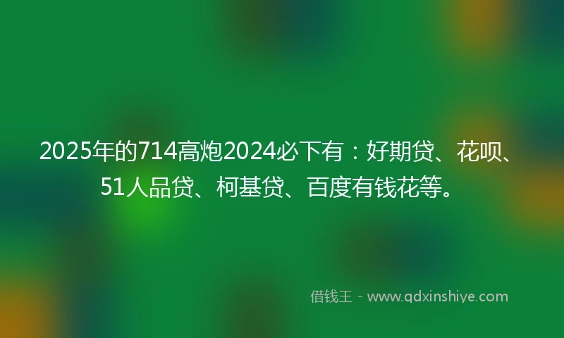 2025年的714高炮2024必下有：好期贷、花呗、51人品贷、柯基贷、百度有钱花等。