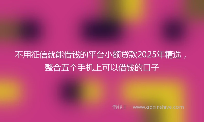 不用征信就能借钱的平台小额贷款2025年精选，整合五个手机上可以借钱的口子