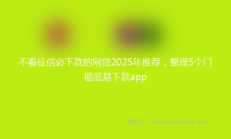 不看征信必下款的网贷2025年推荐，整理5个门槛低易下款app