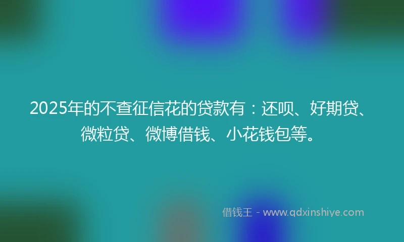 2025年的不查征信花的贷款有：还呗、好期贷、微粒贷、微博借钱、小花钱包等。